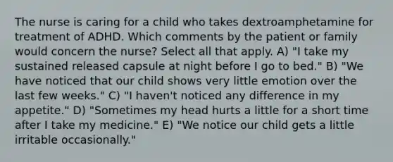 The nurse is caring for a child who takes dextroamphetamine for treatment of ADHD. Which comments by the patient or family would concern the nurse? Select all that apply. A) "I take my sustained released capsule at night before I go to bed." B) "We have noticed that our child shows very little emotion over the last few weeks." C) "I haven't noticed any difference in my appetite." D) "Sometimes my head hurts a little for a short time after I take my medicine." E) "We notice our child gets a little irritable occasionally."