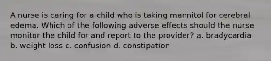 A nurse is caring for a child who is taking mannitol for cerebral edema. Which of the following adverse effects should the nurse monitor the child for and report to the provider? a. bradycardia b. weight loss c. confusion d. constipation