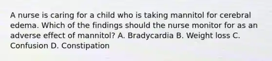 A nurse is caring for a child who is taking mannitol for cerebral edema. Which of the findings should the nurse monitor for as an adverse effect of mannitol? A. Bradycardia B. Weight loss C. Confusion D. Constipation