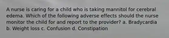 A nurse is caring for a child who is taking mannitol for cerebral edema. Which of the following adverse effects should the nurse monitor the child for and report to the provider? a. Bradycardia b. Weight loss c. Confusion d. Constipation