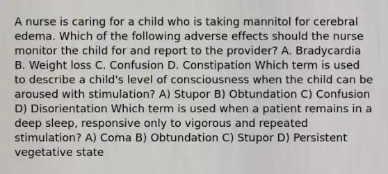 A nurse is caring for a child who is taking mannitol for cerebral edema. Which of the following adverse effects should the nurse monitor the child for and report to the provider? A. Bradycardia B. Weight loss C. Confusion D. Constipation Which term is used to describe a child's level of consciousness when the child can be aroused with stimulation? A) Stupor B) Obtundation C) Confusion D) Disorientation Which term is used when a patient remains in a deep sleep, responsive only to vigorous and repeated stimulation? A) Coma B) Obtundation C) Stupor D) Persistent vegetative state