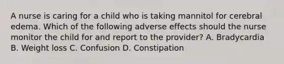 A nurse is caring for a child who is taking mannitol for cerebral edema. Which of the following adverse effects should the nurse monitor the child for and report to the provider? A. Bradycardia B. Weight loss C. Confusion D. Constipation