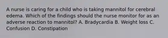 A nurse is caring for a child who is taking mannitol for cerebral edema. Which of the findings should the nurse monitor for as an adverse reaction to mannitol? A. Bradycardia B. Weight loss C. Confusion D. Constipation