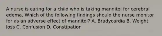 A nurse is caring for a child who is taking mannitol for cerebral edema. Which of the following findings should the nurse monitor for as an adverse effect of mannitol? A. Bradycardia B. Weight loss C. Confusion D. Constipation