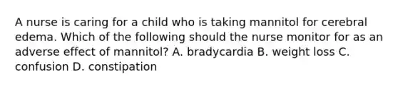 A nurse is caring for a child who is taking mannitol for cerebral edema. Which of the following should the nurse monitor for as an adverse effect of mannitol? A. bradycardia B. weight loss C. confusion D. constipation