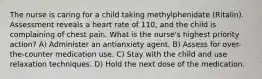 The nurse is caring for a child taking methylphenidate (Ritalin). Assessment reveals a heart rate of 110, and the child is complaining of chest pain. What is the nurse's highest priority action? A) Administer an antianxiety agent. B) Assess for over-the-counter medication use. C) Stay with the child and use relaxation techniques. D) Hold the next dose of the medication.