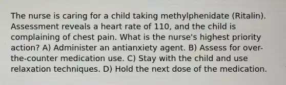 The nurse is caring for a child taking methylphenidate (Ritalin). Assessment reveals a heart rate of 110, and the child is complaining of chest pain. What is the nurse's highest priority action? A) Administer an antianxiety agent. B) Assess for over-the-counter medication use. C) Stay with the child and use relaxation techniques. D) Hold the next dose of the medication.