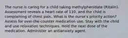 The nurse is caring for a child taking methylphenidate (Ritalin). Assessment reveals a heart rate of 110, and the child is complaining of chest pain. What is the nurse's priority action? Assess for over-the-counter medication use. Stay with the child and use relaxation techniques. Hold the next dose of the medication. Administer an antianxiety agent.