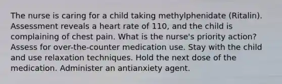 The nurse is caring for a child taking methylphenidate (Ritalin). Assessment reveals a heart rate of 110, and the child is complaining of chest pain. What is the nurse's priority action? Assess for over-the-counter medication use. Stay with the child and use relaxation techniques. Hold the next dose of the medication. Administer an antianxiety agent.