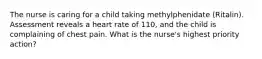 The nurse is caring for a child taking methylphenidate (Ritalin). Assessment reveals a heart rate of 110, and the child is complaining of chest pain. What is the nurse's highest priority action?