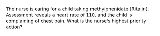 The nurse is caring for a child taking methylphenidate (Ritalin). Assessment reveals a heart rate of 110, and the child is complaining of chest pain. What is the nurse's highest priority action?