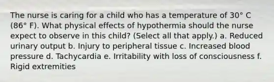 The nurse is caring for a child who has a temperature of 30° C (86° F). What physical effects of hypothermia should the nurse expect to observe in this child? (Select all that apply.) a. Reduced urinary output b. Injury to peripheral tissue c. Increased blood pressure d. Tachycardia e. Irritability with loss of consciousness f. Rigid extremities