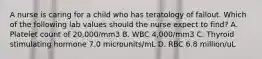 A nurse is caring for a child who has teratology of fallout. Which of the following lab values should the nurse expect to find? A. Platelet count of 20,000/mm3 B. WBC 4,000/mm3 C. Thyroid stimulating hormone 7.0 microunits/mL D. RBC 6.8 million/uL