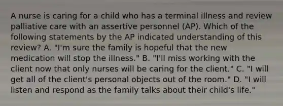 A nurse is caring for a child who has a terminal illness and review palliative care with an assertive personnel (AP). Which of the following statements by the AP indicated understanding of this review? A. "I'm sure the family is hopeful that the new medication will stop the illness." B. "I'll miss working with the client now that only nurses will be caring for the client." C. "I will get all of the client's personal objects out of the room." D. "I will listen and respond as the family talks about their child's life."