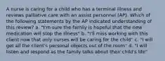 A nurse is caring for a child who has a terminal illness and reviews palliative care with an assist personnel (AP). Which of the following statements by the AP indicated understanding of this review? a. "I'm sure the family is hopeful that the new medication will stop the illness" b. "I'll miss working with this client now that only nurses will be caring for the child" c. "I will get all the client's personal objects out of the room" d. "I will listen and respond as the family talks about their child's life"