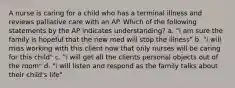 A nurse is caring for a child who has a terminal illness and reviews palliative care with an AP. Which of the following statements by the AP indicates understanding? a. "i am sure the family is hopeful that the new med will stop the illness" b. "i will miss working with this client now that only nurses will be caring for this child" c. "i will get all the clients personal objects out of the room" d. "i will listen and respond as the family talks about their child's life"