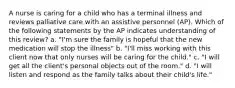 A nurse is caring for a child who has a terminal illness and reviews palliative care with an assistive personnel (AP). Which of the following statements by the AP indicates understanding of this review? a. "I'm sure the family is hopeful that the new medication will stop the illness" b. "I'll miss working with this client now that only nurses will be caring for the child." c. "I will get all the client's personal objects out of the room." d. "I will listen and respond as the family talks about their child's life."