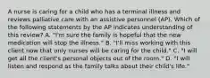 A nurse is caring for a child who has a terminal illness and reviews palliative care with an assistive personnel (AP). Which of the following statements by the AP indicates understanding of this review? A. "I'm sure the family is hopeful that the new medication will stop the illness." B. "I'll miss working with this client now that only nurses will be caring for the child." C. "I will get all the client's personal objects out of the room." D. "I will listen and respond as the family talks about their child's life."