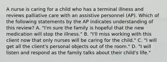 A nurse is caring for a child who has a terminal illness and reviews palliative care with an assistive personnel (AP). Which of the following statements by the AP indicates understanding of this review? A. "I'm sure the family is hopeful that the new medication will stop the illness." B. "I'll miss working with this client now that only nurses will be caring for the child." C. "I will get all the client's personal objects out of the room." D. "I will listen and respond as the family talks about their child's life."