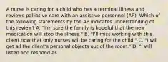 A nurse is caring for a child who has a terminal illness and reviews palliative care with an assistive personnel (AP). Which of the following statements by the AP indicates understanding of this review? A. "I'm sure the family is hopeful that the new medication will stop the illness." B. "I'll miss working with this client now that only nurses will be caring for the child." C. "I will get all the client's personal objects out of the room." D. "I will listen and respond as