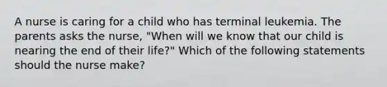 A nurse is caring for a child who has terminal leukemia. The parents asks the nurse, "When will we know that our child is nearing the end of their life?" Which of the following statements should the nurse make?