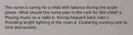 The nurse is caring for a child with tetanus during the acute phase. What should the nurse plan in the care for this child? a. Playing music on a radio b. Giving frequent back rubs c. Providing bright lighting in the room d. Clustering nursing care to limit distractions