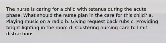 The nurse is caring for a child with tetanus during the acute phase. What should the nurse plan in the care for this child? a. Playing music on a radio b. Giving request back rubs c. Providing bright lighting in the room d. Clustering nursing care to limit distractions