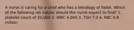 A nurse is caring for a child who has a tetralogy of Fallot. Which of the following lab values should the nurse expect to find? 1. platelet count of 20,000 2. WBC 4,000 3. TSH 7.0 4. RBC 6.8 million