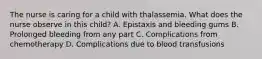 The nurse is caring for a child with thalassemia. What does the nurse observe in this child? A. Epistaxis and bleeding gums B. Prolonged bleeding from any part C. Complications from chemotherapy D. Complications due to blood transfusions