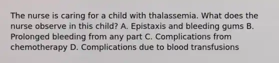 The nurse is caring for a child with thalassemia. What does the nurse observe in this child? A. Epistaxis and bleeding gums B. Prolonged bleeding from any part C. Complications from chemotherapy D. Complications due to blood transfusions