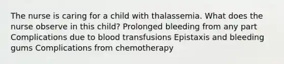 The nurse is caring for a child with thalassemia. What does the nurse observe in this child? Prolonged bleeding from any part Complications due to blood transfusions Epistaxis and bleeding gums Complications from chemotherapy