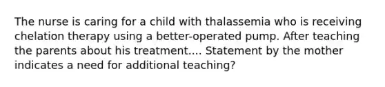 The nurse is caring for a child with thalassemia who is receiving chelation therapy using a better-operated pump. After teaching the parents about his treatment.... Statement by the mother indicates a need for additional teaching?