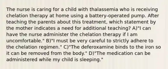 The nurse is caring for a child with thalassemia who is receiving chelation therapy at home using a battery-operated pump. After teaching the parents about this treatment, which statement by the mother indicates a need for additional teaching? A)"I can have the nurse administer the chelation therapy if I am uncomfortable." B)"I must be very careful to strictly adhere to the chelation regimen." C)"The deferoxamine binds to the iron so it can be removed from the body." D)"The medication can be administered while my child is sleeping."