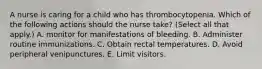 A nurse is caring for a child who has thrombocytopenia. Which of the following actions should the nurse take? (Select all that apply.) A. monitor for manifestations of bleeding. B. Administer routine immunizations. C. Obtain rectal temperatures. D. Avoid peripheral venipunctures. E. Limit visitors.