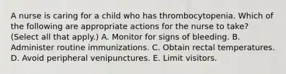 A nurse is caring for a child who has thrombocytopenia. Which of the following are appropriate actions for the nurse to take? (Select all that apply.) A. Monitor for signs of bleeding. B. Administer routine immunizations. C. Obtain rectal temperatures. D. Avoid peripheral venipunctures. E. Limit visitors.