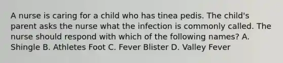 A nurse is caring for a child who has tinea pedis. The child's parent asks the nurse what the infection is commonly called. The nurse should respond with which of the following names? A. Shingle B. Athletes Foot C. Fever Blister D. Valley Fever