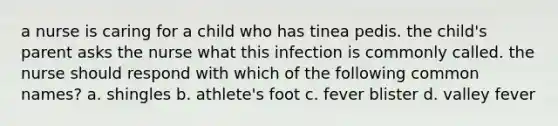 a nurse is caring for a child who has tinea pedis. the child's parent asks the nurse what this infection is commonly called. the nurse should respond with which of the following common names? a. shingles b. athlete's foot c. fever blister d. valley fever