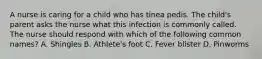 A nurse is caring for a child who has tinea pedis. The child's parent asks the nurse what this infection is commonly called. The nurse should respond with which of the following common names? A. Shingles B. Athlete's foot C. Fever blister D. Pinworms