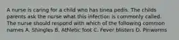 A nurse is caring for a child who has tinea pedis. The childs parents ask the nurse what this infection is commonly called. The nurse should respond with which of the following common names A. Shingles B. Athletic foot C. Fever blisters D. Pinworms