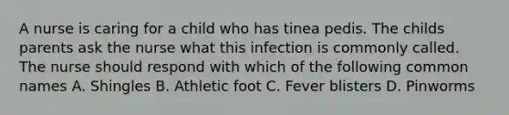 A nurse is caring for a child who has tinea pedis. The childs parents ask the nurse what this infection is commonly called. The nurse should respond with which of the following common names A. Shingles B. Athletic foot C. Fever blisters D. Pinworms