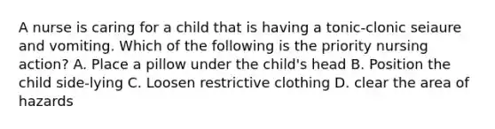 A nurse is caring for a child that is having a tonic-clonic seiaure and vomiting. Which of the following is the priority nursing action? A. Place a pillow under the child's head B. Position the child side-lying C. Loosen restrictive clothing D. clear the area of hazards