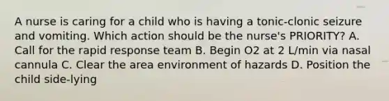 A nurse is caring for a child who is having a tonic-clonic seizure and vomiting. Which action should be the nurse's PRIORITY? A. Call for the rapid response team B. Begin O2 at 2 L/min via nasal cannula C. Clear the area environment of hazards D. Position the child side-lying