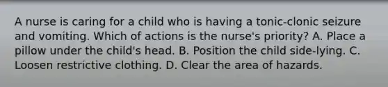 A nurse is caring for a child who is having a tonic-clonic seizure and vomiting. Which of actions is the nurse's priority? A. Place a pillow under the child's head. B. Position the child side-lying. C. Loosen restrictive clothing. D. Clear the area of hazards.