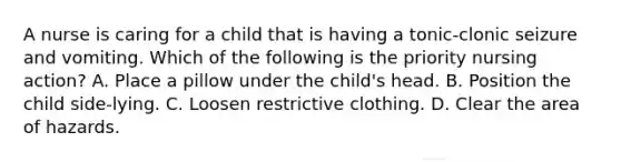 A nurse is caring for a child that is having a tonic-clonic seizure and vomiting. Which of the following is the priority nursing action? A. Place a pillow under the child's head. B. Position the child side-lying. C. Loosen restrictive clothing. D. Clear the area of hazards.