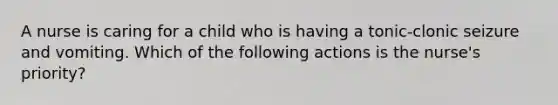 A nurse is caring for a child who is having a tonic-clonic seizure and vomiting. Which of the following actions is the nurse's priority?