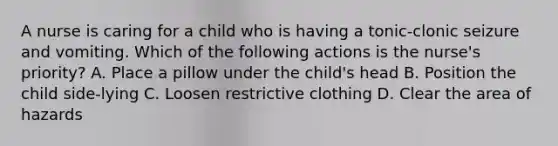 A nurse is caring for a child who is having a tonic-clonic seizure and vomiting. Which of the following actions is the nurse's priority? A. Place a pillow under the child's head B. Position the child side-lying C. Loosen restrictive clothing D. Clear the area of hazards