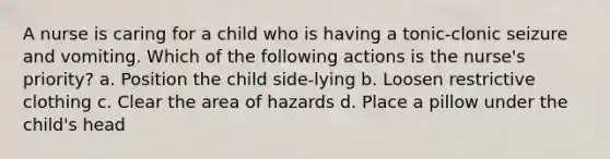 A nurse is caring for a child who is having a tonic-clonic seizure and vomiting. Which of the following actions is the nurse's priority? a. Position the child side-lying b. Loosen restrictive clothing c. Clear the area of hazards d. Place a pillow under the child's head