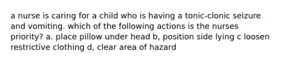 a nurse is caring for a child who is having a tonic-clonic seizure and vomiting. which of the following actions is the nurses priority? a. place pillow under head b, position side lying c loosen restrictive clothing d, clear area of hazard