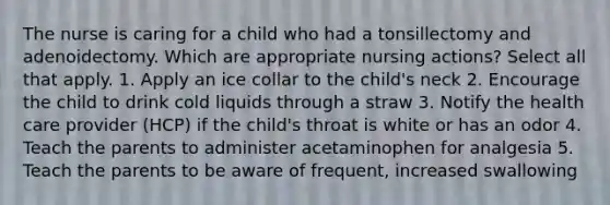 The nurse is caring for a child who had a tonsillectomy and adenoidectomy. Which are appropriate nursing actions? Select all that apply. 1. Apply an ice collar to the child's neck 2. Encourage the child to drink cold liquids through a straw 3. Notify the health care provider (HCP) if the child's throat is white or has an odor 4. Teach the parents to administer acetaminophen for analgesia 5. Teach the parents to be aware of frequent, increased swallowing