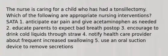 The nurse is caring for a child who has had a tonsillectomy. Which of the following are appropriate nursing interventions? SATA 1. anticipate ear pain and give acetaminophen as needed 2. educate parents to expect bad breath postop 3. encourage to drink cold liquids through straw 4. notify health care provider about frequent increased swallowing 5. use an oral suction device to remove secretions